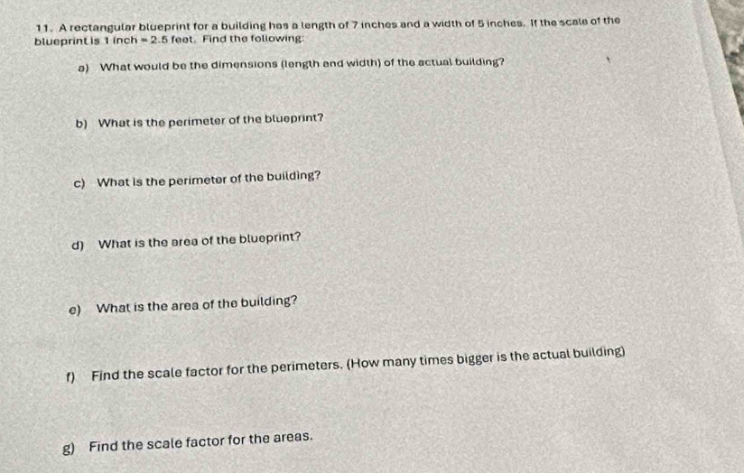 A rectangular blueprint for a building has a length of 7 inches and a width of 5 inches. If the scale of the 
blueprint is 1 inch =2. 5 feet. Find the following 
a) What would be the dimensions (length and width) of the actual building? 
b) What is the perimeter of the blueprint? 
c) What is the perimeter of the building? 
d) What is the area of the blueprint? 
e) What is the area of the building? 
f) Find the scale factor for the perimeters. (How many times bigger is the actual building) 
g) Find the scale factor for the areas.