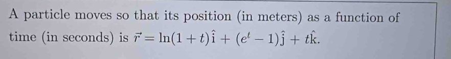 A particle moves so that its position (in meters) as a function of 
time (in seconds) is vector r=ln (1+t)widehat i+(e^t-1)hat j+that k.