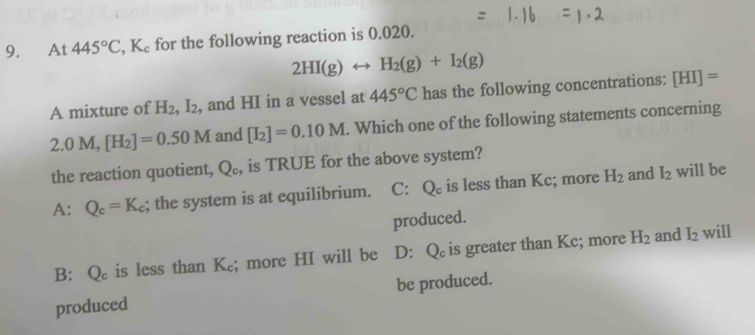 At 445°C, K_c for the following reaction is 0.020.
2HI(g)rightarrow H_2(g)+I_2(g)
A mixture of H_2, I_2 , and HI in a vessel at 445°C has the following concentrations: [HI]=
2.0M, [H_2]=0.50M and [I_2]=0.10M. Which one of the following statements concerning
the reaction quotient, Q_c, is TRUE for the above system?
A: Q_c=K_c; the system is at equilibrium. C: Qe is less than Kc; more H_2 and I_2 will be
produced.
I_2
B: Q_c is less than K_c; more HI will be D: Q is greater than Kc; more H_2 and will
produced be produced.