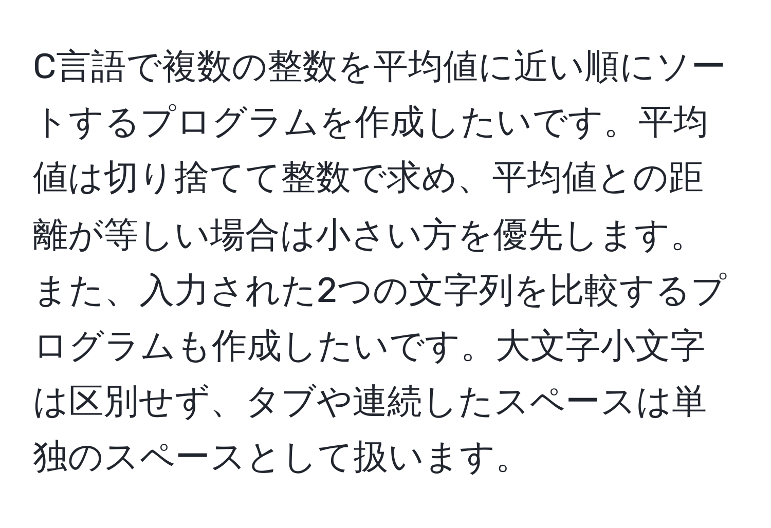 C言語で複数の整数を平均値に近い順にソートするプログラムを作成したいです。平均値は切り捨てて整数で求め、平均値との距離が等しい場合は小さい方を優先します。また、入力された2つの文字列を比較するプログラムも作成したいです。大文字小文字は区別せず、タブや連続したスペースは単独のスペースとして扱います。