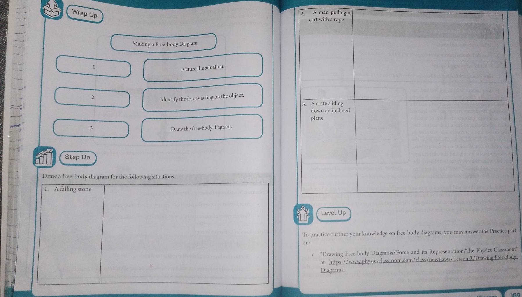 Wrap Up 
Making a Free-body Diagram 
1 
Picture the situation. 
2 
Identify the forces acting on the object. 
3 Draw the free-body diagram. 
Step Up 
Draw a free-body diagram for the following situations. 
1. A falling stone 
1r 
To practice further your knowledge on free-body diagrams, you may answer the Practice part 
on: 
''Drawing Free-body Diagrams/Force and its Representation/The Physics Classroom'' 
at https://www.physicsclassroom.com/class/newtlaws/Lesson-2/Drawing-Free-Body- 
Diagrams. 
159