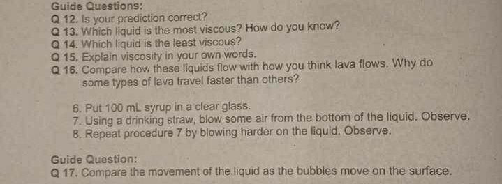 Guide Questions: 
Q 12. Is your prediction correct? 
Q 13. Which liquid is the most viscous? How do you know? 
Q 14. Which liquid is the least viscous? 
Q 15. Explain viscosity in your own words. 
Q 16. Compare how these liquids flow with how you think lava flows. Why do 
some types of lava travel faster than others? 
6. Put 100 mL syrup in a clear glass. 
7. Using a drinking straw, blow some air from the bottom of the liquid. Observe. 
8. Repeat procedure 7 by blowing harder on the liquid. Observe. 
Guide Question: 
Q 17. Compare the movement of the liquid as the bubbles move on the surface.