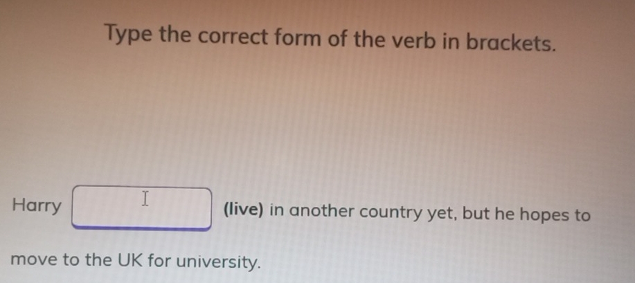 Type the correct form of the verb in brackets. 
Harry (live) in another country yet, but he hopes to 
move to the UK for university.