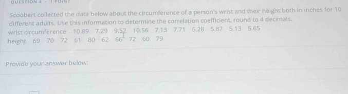 POIN 
Scoobert collected the data below about the circumference of a person's wrist and their height both in inches for 10
different adults. Use this information to determine the correlation coefficient, round to 4 decimals. 
wrist circumference 10.89 7.29 9.52 10.56 7.13 7.71 6.28 5.87 5.13 5.65
height 69 70 72 61 80 62 66 72 60 79
Provide your answer below: