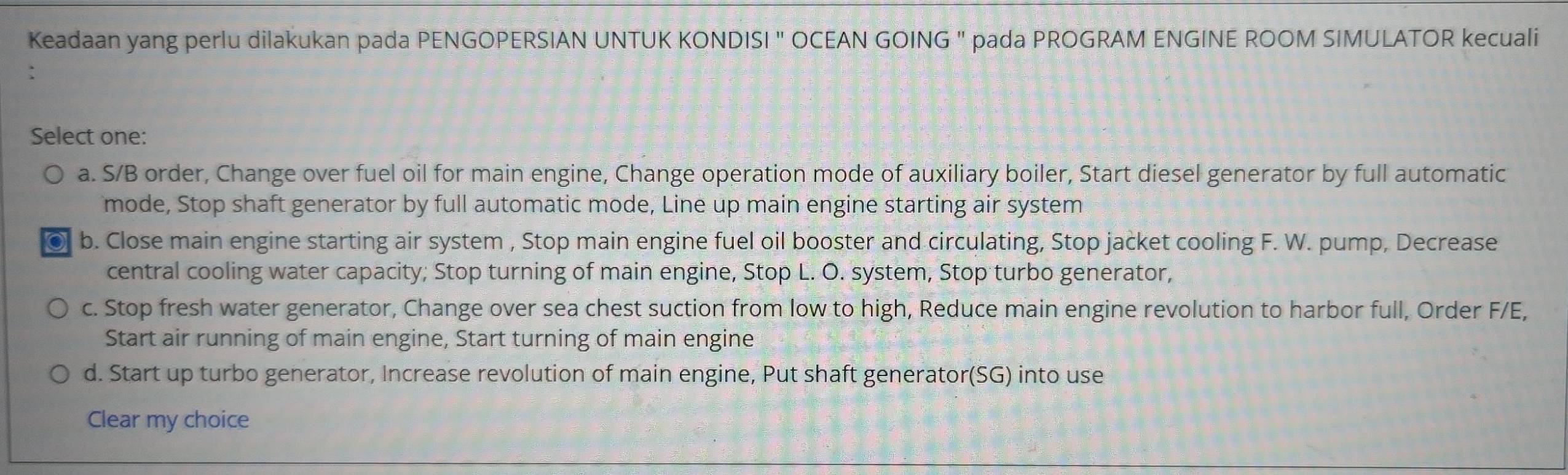 Keadaan yang perlu dilakukan pada PENGOPERSIAN UNTUK KONDISI " OCEAN GOING " pada PROGRAM ENGINE ROOM SIMULATOR kecuali
.
Select one:
a. S/B order, Change over fuel oil for main engine, Change operation mode of auxiliary boiler, Start diesel generator by full automatic
mode, Stop shaft generator by full automatic mode, Line up main engine starting air system
● b. Close main engine starting air system , Stop main engine fuel oil booster and circulating, Stop jacket cooling F. W. pump, Decrease
central cooling water capacity; Stop turning of main engine, Stop L. O. system, Stop turbo generator,
c. Stop fresh water generator, Change over sea chest suction from low to high, Reduce main engine revolution to harbor full, Order F/E,
Start air running of main engine, Start turning of main engine
d. Start up turbo generator, Increase revolution of main engine, Put shaft generator(SG) into use
Clear my choice