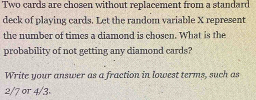 Two cards are chosen without replacement from a standard 
deck of playing cards. Let the random variable X represent 
the number of times a diamond is chosen. What is the 
probability of not getting any diamond cards? 
Write your answer as a fraction in lowest terms, such as
2/7 or 4/3.