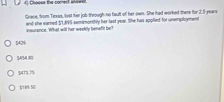 Choose the correct answer.
Grace, from Texas, lost her job through no fault of her own. She had worked there for 2.5 years
and she earned $1,895 semimonthly her last year. She has applied for unemployment
insurance. What will her weekly benefit be?
$426
$454.80
$473.75
$189.50