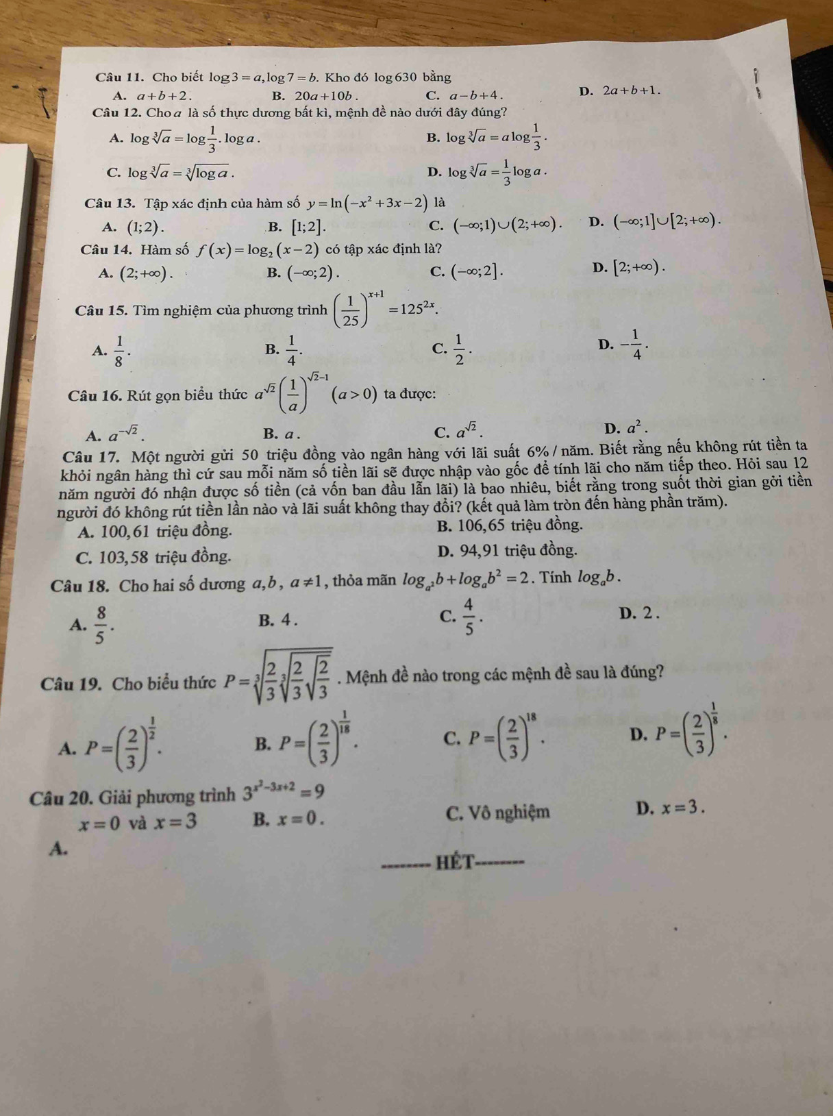 Cho biết log 3=a,log 7=b Kho đó log 630 bằng
A. a+b+2. B. 20a+10b. C. a-b+4.
D. 2a+b+1.
Câu 12. Choa là số thực dương bất kì, mệnh đề nào dưới đây đúng?
A. log sqrt[3](a)=log  1/3 .log a. log sqrt[3](a)=alog  1/3 .
B.
C. log sqrt[3](a)=sqrt[3](log a). D. log sqrt[3](a)= 1/3 log a.
Câu 13. Tập xác định của hàm số y=ln (-x^2+3x-2) là
A. (1;2). [1;2]. (-∈fty ;1)∪ (2;+∈fty ). D. (-∈fty ;1]∪ [2;+∈fty ).
B.
C.
Câu 14. Hàm số f(x)=log _2(x-2) có tập xác định là?
A. (2;+∈fty ). B. (-∈fty ;2). C. (-∈fty ;2].
D. [2;+∈fty ).
Câu 15. Tìm nghiệm của phương trình ( 1/25 )^x+1=125^(2x).
A.  1/8 ·  1/4 .  1/2 . - 1/4 .
B.
C.
D.
Câu 16. Rút gọn biểu thức a^(sqrt(2))( 1/a )^sqrt(2)-1(a>0) ta được:
A. a^(-sqrt(2)). B. a .
C. a^(sqrt(2)). D. a^2.
Câu 17. Một người gửi 50 triệu đồng vào ngân hàng với lãi suất 6% / năm. Biết rằng nếu không rút tiền ta
khỏi ngân hàng thì cứ sau mỗi năm số tiền lãi sẽ được nhập vào gốc đề tính lãi cho năm tiếp theo. Hỏi sau 12
năm người đó nhận được số tiền (cả vốn ban đầu lẫn lãi) là bao nhiêu, biết rằng trong suốt thời gian gởi tiền
người đó không rút tiền lần nào và lãi suất không thay đổi? (kết quả làm tròn đến hàng phần trăm).
A. 100,61 triệu đồng. B. 106,65 triệu đồng.
C. 103,58 triệu đồng. D. 94,91 triệu đồng.
Câu 18. Cho hai số dương a, b , a!= 1 , thỏa mãn log _a^2b+log _ab^2=2. Tính log _ab.
C.  4/5 .
A.  8/5 . B. 4 . D. 2 .
Câu 19. Cho biểu thức P=sqrt[3](frac 2)3sqrt[3](frac 2)3sqrt(frac 2)3. Mệnh đề nào trong các mệnh đề sau là đúng?
A. P=( 2/3 )^ 1/2 .
B. P=( 2/3 )^ 1/18 . P=( 2/3 )^18. D. P=( 2/3 )^ 1/8 .
C.
Câu 20. Giải phương trình 3^(x^2)-3x+2=9
x=0 và x=3 B. x=0. C. Vô nghiệm D. x=3.
A.
_Hét_