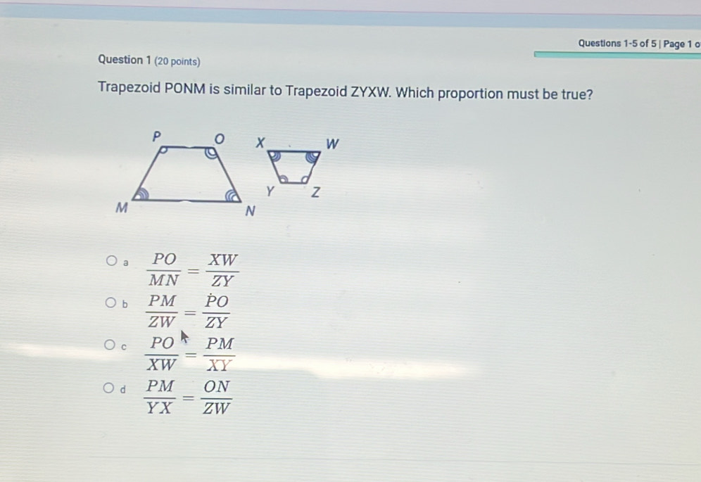 of 5 | Page 1 o
Question 1 (20 points)
Trapezoid PONM is similar to Trapezoid ZYXW. Which proportion must be true?
a  PO/MN = XW/ZY 
b  PM/ZW = PO/ZY 
c  PO/XW = PM/XY 
d  PM/YX = ON/ZW 