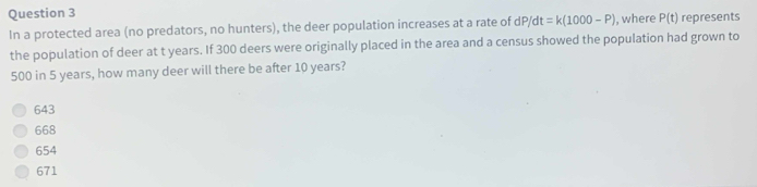 In a protected area (no predators, no hunters), the deer population increases at a rate of dP/dt=k(1000-P) , where P(t) represents
the population of deer at t years. If 300 deers were originally placed in the area and a census showed the population had grown to
500 in 5 years, how many deer will there be after 10 years?
643
668
654
671