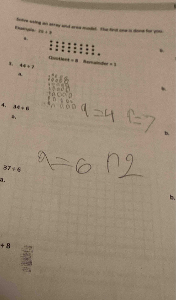 Solve using an array and area model. The first one is done for you. 
Example: 25/ 3
a. 
B 
Quotient = 8 Rernainder =1
3. 44/ 7
a. 
b. 
4. 34/ 6
a. 
b.
37/ 6
a, 
b.
/ 8