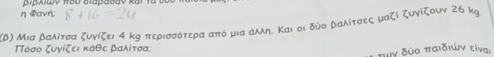 η Φανή;
χβ) Μια βαλίτσα ζυγίζει 4 κη περισσότερα από μια άλλη. Και οι δύο ραλίτσες μαζί ζυγίζουν 26 kg. 
Τόσο ζυγίζει κάθε βαλίτσα; 
τιν δύο παιδιών είναι