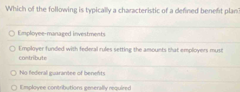 Which of the following is typically a characteristic of a defined benefıt plan?
Employee-managed investments
Employer funded with federal rules setting the amounts that employers must
contribute
No federal guarantee of benehts
Employee contributions generally required