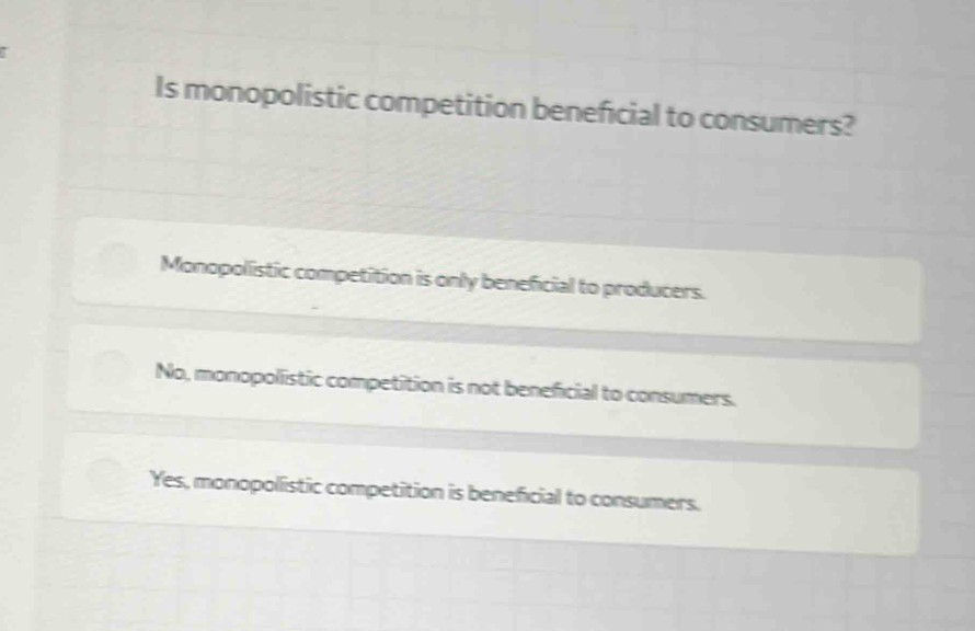 Is monopolistic competition beneficial to consumers?
Monopolistic competition is only beneficial to producers.
No, monopolistic competition is not beneficial to consumers.
Yes, monopolistic competition is beneficial to consumers.