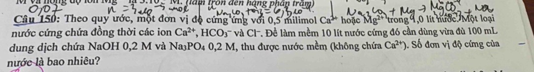 1V 02 nong độ 10n 195 2 10. hăm tron đen hạng phân tram 
Câu 150: Theo quy ước, một đơn vị độ cứng ứng với 0,5 milimol Ca^(2+) hoặc Mg^(2+) trong 1,0 lít nước. Một loại 
nước cứng chứa đồng thời các ion Ca^(2+), HCO_3 và Cl-. Đề làm mềm 10 lít nước cứng đó cần dùng vừa đù 100 mL
dung dịch chứa NaOH 0,2 M và Na_3PO_40,2M , thu được nước mềm (không chứa Ca^(2+)). Số đơn vị độ cứng của 
nước là bao nhiêu?