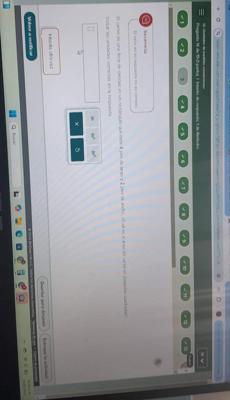 1yoxSVTfLSB Sa atrsón de Caera d cmbn
13. Unidades de medides comventans
Pregunta 14 de 19 (1 punto) I Intento de respuesta: 1 de ilimitados
3 4
9 10 11 12
Incorrecta
El valor en su respuesta no es correcto.
El cartel de una feria de ciencias es un rectángulo que mide 4 pies de largo y 2 pies de ancho. ¿Cuál es el área del cartel en pulgadas cuadradas?
Induir las unidades correctas en la respuesta. 
in in^2 in^3
5
Intente otra vez
Volver a verificar Guardar para después
Entregar la actividad
O 2025 McGraw Hill LLC. Todos los derechas reserva
0430 p m
14.02-2025
Buscar