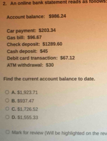 An online bank statement reads as follows
Account balance: $986.24
Car payment: $203.34
Gas bill: $96.67
Check deposit: $1289.60
Cash deposit: $45
Debit card transaction: $67.12
ATM withdrawal: $30
Find the current account balance to date.
A. $1,923.71
B. $937.47
C. $1,726.52
D. $1,555.33
Mark for review (Will be highlighted on the rev