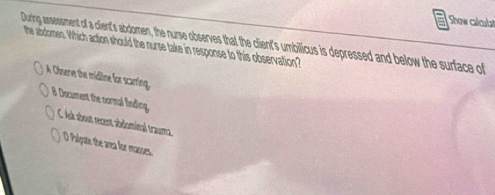 Show calculat
During assessment off a client's abdomen, the nurse beves thail the ciens milicus s is depressed and below the surface of
the abdomen. Which action should the nurse take in response to this observation?
A Observe the midline for scarring.
B Document the normal finding
C. Ask about recent abdominal trauma.
O Palgate the area for masses.