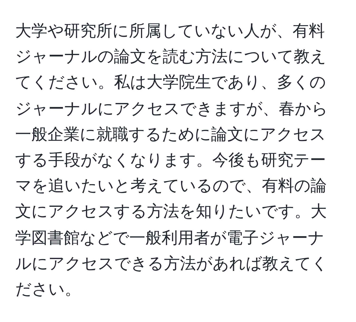 大学や研究所に所属していない人が、有料ジャーナルの論文を読む方法について教えてください。私は大学院生であり、多くのジャーナルにアクセスできますが、春から一般企業に就職するために論文にアクセスする手段がなくなります。今後も研究テーマを追いたいと考えているので、有料の論文にアクセスする方法を知りたいです。大学図書館などで一般利用者が電子ジャーナルにアクセスできる方法があれば教えてください。