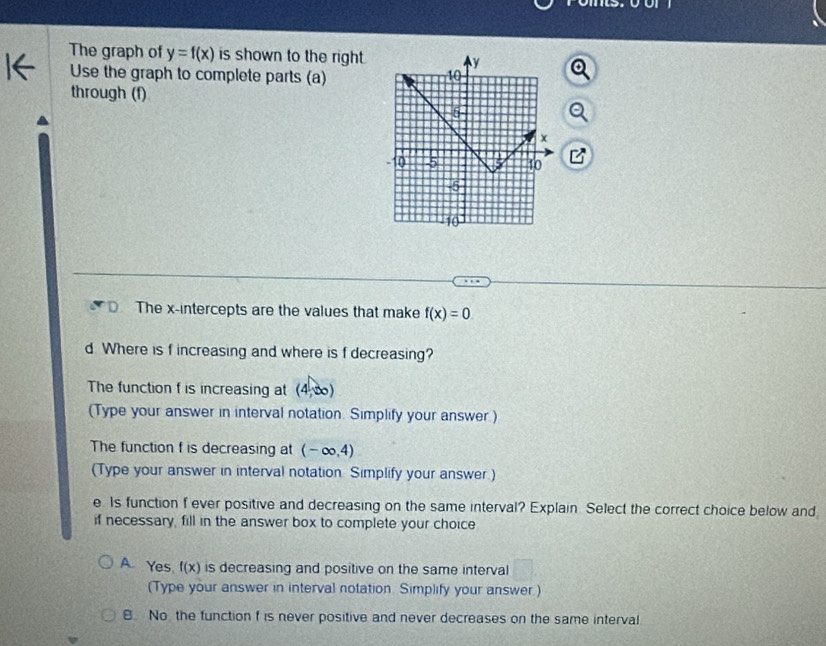 The graph of y=f(x) is shown to the right. 
Use the graph to complete parts (a)
through (f)
The x-intercepts are the values that make f(x)=0. 
d Where is f increasing and where is f decreasing?
The function f is increasing at (4,∈fty )
(Type your answer in interval notation. Simplify your answer)
The function f is decreasing at (-∈fty ,4)
(Type your answer in interval notation Simplify your answer.)
e. Is function f ever positive and decreasing on the same interval? Explain Select the correct choice below and
if necessary, fill in the answer box to complete your choice
A. Yes f(x) is decreasing and positive on the same interval
(Type your answer in interval notation. Simplify your answer.)
B. No the function f is never positive and never decreases on the same interval