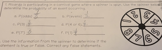 Ricardo is participating in a carnival game where a spinner is spun. Use the spinner below 
determine the probability of an event occurring. 
a. P(odds) _b. P(evens)_ 
C. P(3) _ d. P(4or 61_ 
e. P(7') _f. P(1) _ 
. Use the information from the spinner to determine if the 
atement is true or false. Correct any false statements.