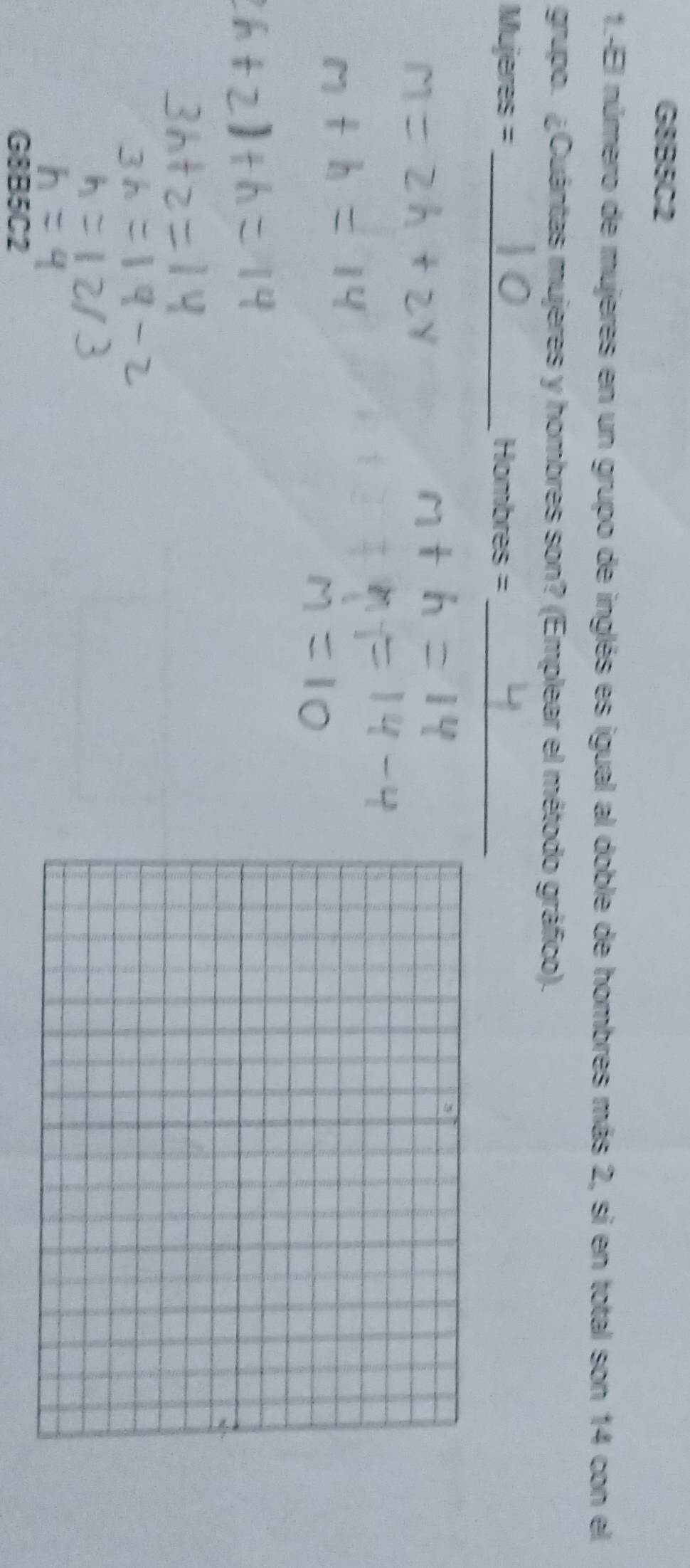 G8B5C2 
1.-El número de mujeres en un grupo de inglés es igual al doble de hombres más 2, si en total son 14 con el 
grupo. ¿Cuántas mujeres y hombres son? (Emplear el método gráfico). 
Mujeres = _Hombres =_ 
G8B5C2
