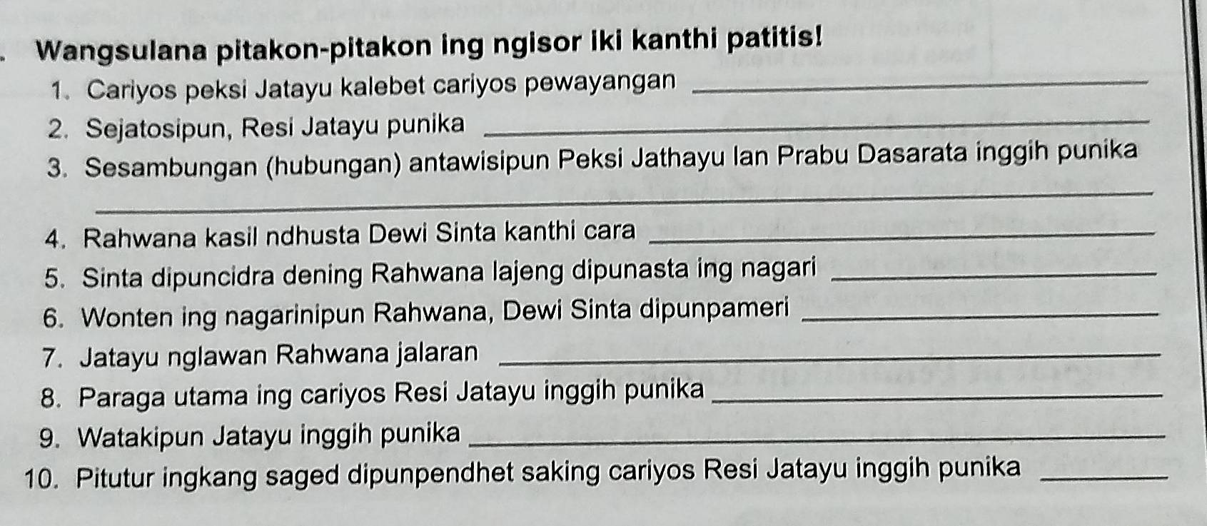 Wangsulana pitakon-pitakon ing ngisor iki kanthi patitis! 
1. Cariyos peksi Jatayu kalebet cariyos pewayangan_ 
2. Sejatosipun, Resi Jatayu punika 
_ 
_ 
3. Sesambungan (hubungan) antawisipun Peksi Jathayu Ian Prabu Dasarata inggih punika 
4. Rahwana kasil ndhusta Dewi Sinta kanthi cara_ 
5. Sinta dipuncidra dening Rahwana lajeng dipunasta ing nagari_ 
6. Wonten ing nagarinipun Rahwana, Dewi Sinta dipunpameri_ 
7. Jatayu nglawan Rahwana jalaran_ 
8. Paraga utama ing cariyos Resi Jatayu inggih punika_ 
9. Watakipun Jatayu inggih punika_ 
10. Pitutur ingkang saged dipunpendhet saking cariyos Resi Jatayu inggih punika_