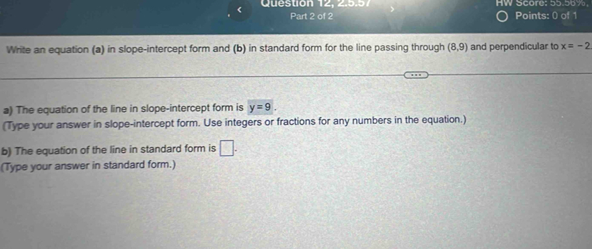 Question 12, 2.5.57 HW Score: 55.56%. 
Part 2 of 2 Points: 0 of 1 
Write an equation (a) in slope-intercept form and (b) in standard form for the line passing through (8,9) and perpendicular to x=-2
a) The equation of the line in slope-intercept form is y=9. 
(Type your answer in slope-intercept form. Use integers or fractions for any numbers in the equation.) 
b) The equation of the line in standard form is □. 
(Type your answer in standard form.)