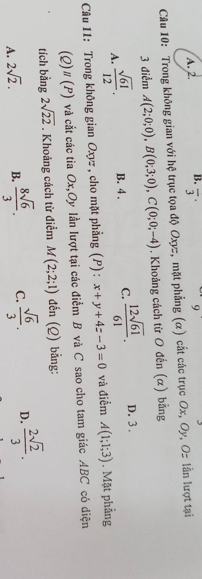 A. 2. overline 3^((·) 9
Câu 10: Trong không gian với hệ trục tọa độ Oxyz, mặt phẳng (α) cắt các trục Ox, Oy, Oz lần lượt tại
3 điểm A(2;0;0), B(0;3;0), C(0;0;-4). Khoảng cách từ O đến (α) bằng
A. frac sqrt(61))12.
B. 4.
C.  12sqrt(61)/61 .
D. 3.
Câu 11: Trong không gian Oxyz , cho mặt phẳng (P) : x+y+4z-3=0 và điểm A(1;1;3). Mặt phẳng
(Q)" (F P) và cắt các tia Ox,Oy lần lượt tại các điểm B và C sao cho tam giác ABC có diện
tích bằng 2sqrt(22). Khoảng cách từ điểm M(2;2;1) đến (Q) bằng:
D.  2sqrt(2)/3 .
A. 2sqrt(2).
B.  8sqrt(6)/3 .
C.  sqrt(6)/3 .