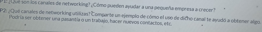 1:¿Que son los canales de networking? ¿Cómo pueden ayudar a una pequeña empresa a crecer? 
P2: ¿Qué canales de networking utilizas? Comparte un ejemplo de cómo el uso de dićho canal te ayudó a obtener algo. 
Podría ser obtener una pasantía o un trabajo, hacer nuevos contactos, etc.