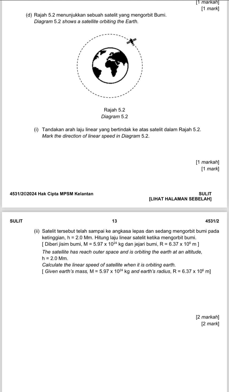 [1 markah] 
[1 mark] 
(d) Rajah 5.2 menunjukkan sebuah satelit yang mengorbit Bumi. 
Diagram 5.2 shows a satellite orbiting the Earth. 
Rajah 5.2 
Diagram 5.2 
(i) Tandakan arah laju linear yang bertindak ke atas satelit dalam Rajah 5.2. 
Mark the direction of linear speed in Diagram 5.2. 
[1 markah] 
[1 mark] 
4531/2©2024 Hak Cipta MPSM Kelantan SULIT 
[LIHAT HALAMAN SEBELAH] 
SULIT 13 4531/2 
(ii) Satelit tersebut telah sampai ke angkasa lepas dan sedang mengorbit bumi pada 
ketinggian, h=2.0M Mm. Hitung laju linear satelit ketika mengorbit bumi. 
[ Diberi jisim bumi, M=5.97* 10^(24) kg dan jejari bumi, R=6.37* 10^6m
The satellite has reach outer space and is orbiting the earth at an altitude,
h=2.0Mm. 
Calculate the linear speed of satellite when it is orbiting earth. 
[ Given earth's mass, M=5.97* 10^(24) kg and earth's radius, R=6.37* 10^6m]
[2 markah] 
[2 mark]