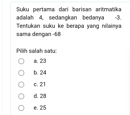 Suku pertama dari barisan aritmatika
adalah 4, sedangkan bedanya -3.
Tentukan suku ke berapa yang nilainya
sama dengan - 68
Pilih salah satu:
a. 23
b. 24
c. 21
d. 28
e. 25