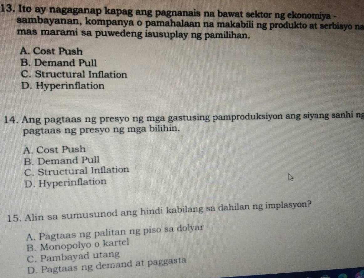 Ito ay nagaganap kapag ang pagnanais na bawat sektor ng ekonomiya -
sambayanan, kompanya o pamahalaan na makabili ng produkto at serbisyo na
mas marami sa puwedeng isusuplay ng pamilihan.
A. Cost Push
B. Demand Pull
C. Structural Inflation
D. Hyperinflation
14. Ang pagtaas ng presyo ng mga gastusing pamproduksiyon ang siyang sanhi ng
pagtaas ng presyo ng mga bilihin.
A. Cost Push
B. Demand Pull
C. Structural Inflation
D. Hyperinflation
15. Alin sa sumusunod ang hindi kabilang sa dahilan ng implasyon?
A. Pagtaas ng palitan ng piso sa dolyar
B. Monopolyo o kartel
C. Pambayad utang
D. Pagtaas ng demand at paggasta