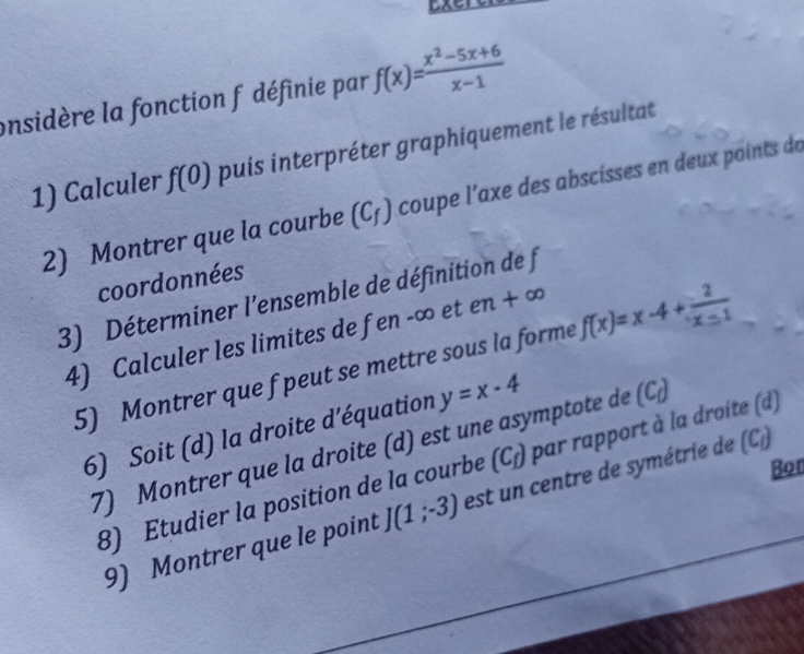 onsidère la fonction f définie par f(x)= (x^2-5x+6)/x-1 
1) Calculer f(0) puis interpréter graphiquement le résultat 
2) Montrer que la courbe (C_f) coupe l'axe des abscisses en deux points de 
coordonnées 
3) Déterminer l'ensemble de définition de f
4) Calculer les limites de fen -∞ et e 1L + ∞
5) Montrer que f peut se mettre sous la forme f(x)=x-4+ 2/x-1 
6) Soit (d) la droite d'équation y=x-4
7) Montrer que la droite (d) est une asymptote de (C_f)
Bon 
8) Etudier la position de la courbe (C_f) par rapport à la droite (d) 
9) Montrer que le point J(1;-3) est un centre de symétrie de (C)