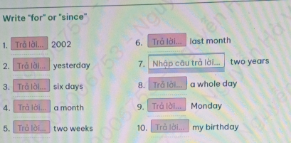 Write "for" or "since" 
1. Trả lài... 2002 6. Trả lời... last month
2. | Trả lời... yesterday 7. Nhập câu trả lời... two years
3. Trå lời... six days 8. Trả lời... a whole day
4. Trả lời... a month 9. Trả lời... Monday 
5. Trả lời... two weeks 10. |Trả lời... my birthday