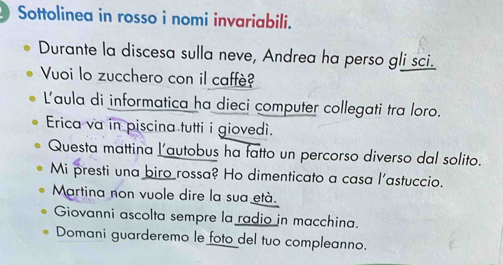 Sottolinea in rosso i nomi invariabili. 
Durante la discesa sulla neve, Andrea ha perso gli sci. 
Vuoi lo zucchero con il caffè? 
Laula di informatica ha dieci computer collegati tra loro. 
Erica va in piscina tutti i giovedì. 
Questa mattina l’autobus ha fatto un percorso diverso dal solito. 
Mi presti una biro rossa? Ho dimenticato a casa l'astuccio. 
Martina non vuole dire la sua età. 
Giovanni ascolta sempre la radio in macchina. 
Domani guarderemo le foto del tuo compleanno.