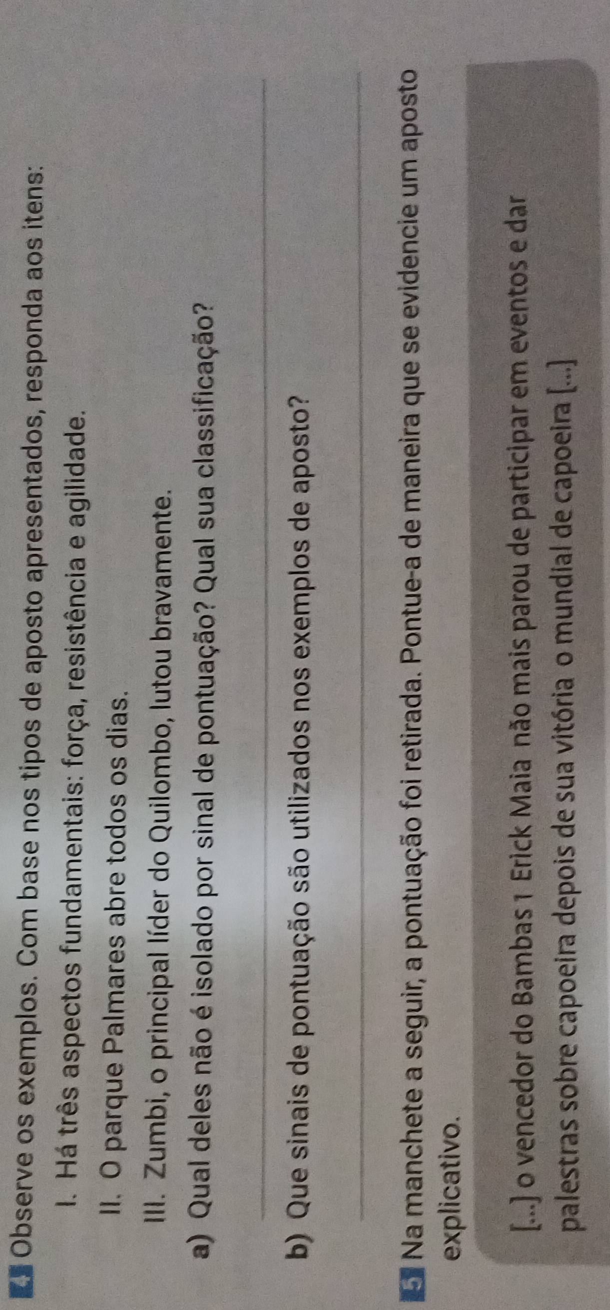 Observe os exemplos. Com base nos tipos de aposto apresentados, responda aos itens: 
I. Há três aspectos fundamentais: força, resistência e agilidade. 
II. O parque Palmares abre todos os dias. 
III. Zumbi, o principal líder do Quilombo, lutou bravamente. 
a) Qual deles não é isolado por sinal de pontuação? Qual sua classificação? 
_ 
b) Que sinais de pontuação são utilizados nos exemplos de aposto? 
_ 
Na manchete a seguir, a pontuação foi retirada. Pontue-a de maneira que se evidencie um aposto 
explicativo. 
[...] o vencedor do Bambas 1 Erick Maia não mais parou de participar em eventos e dar 
palestras sobre capoeira depois de sua vitória o mundial de capoeira [...]