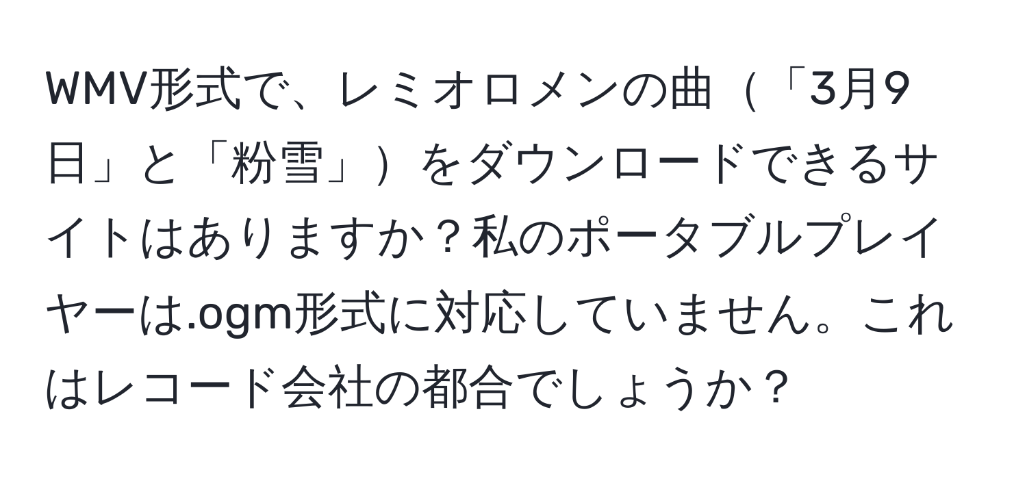 WMV形式で、レミオロメンの曲「3月9日」と「粉雪」をダウンロードできるサイトはありますか？私のポータブルプレイヤーは.ogm形式に対応していません。これはレコード会社の都合でしょうか？