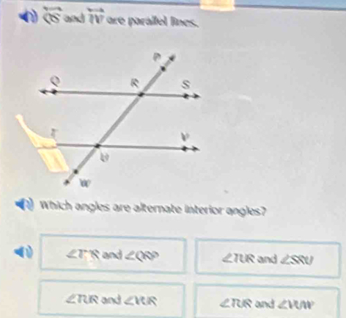 overleftrightarrow  and overleftrightarrow IV are parállel lines.
Which angles are alternate interior angles?
∠ TR and ∠ QSP ∠ IUR and ∠ SRU
∠TUR and ∠ RIR ∠ RIR and ∠ VUW