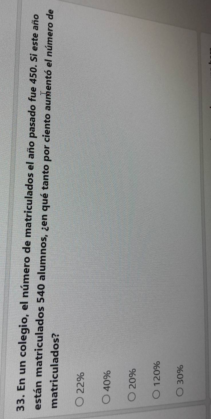 En un colegio, el número de matriculados el año pasado fue 450. Si este año
están matriculados 540 alumnos, ¿en qué tanto por ciento aumentó el número de
matriculados?
22%
40%
20%
120%
30%