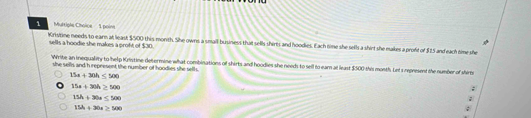 Kristine needs to earn at least $500 this month. She owns a small business that sells shirts and hoodies. Each time she sells a shirt she makes a proft of $15 and each time she sells a hoodie she makes a profit of $30.
Write an inequality to help Kristine determine what combinations of shirts and hoodies she needs to sell to earn at least $500 this month. Let s represent the number of shirts
she sells and h represent the number of hoodies she sells.
15s+30h≤ 500
15s+30h≥ 500;
15h+30s≤ 500
^
15h+30s≥ 500