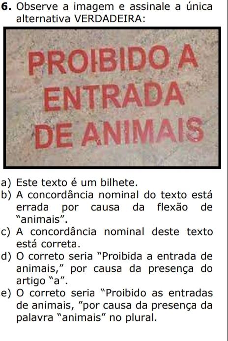 Observe a imagem e assinale a única
alternativa VERDADEIRA:
PROIBIDO A
ENTRADA
DE ANIMAIS
a) Este texto é um bilhete.
b) A concordância nominal do texto está
errada por causa da flexão de
“animais”.
c) A concordância nominal deste texto
está correta.
d) O correto seria “Proibida a entrada de
animais," por causa da presença do
artigo “a”.
e) O correto seria “Proibido as entradas
de animais, "por causa da presença da
palavra “animais” no plural.