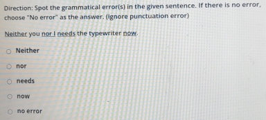 Direction: Spot the grammatical error(s) in the given sentence. If there is no error,
choose "No error" as the answer. (Ignore punctuation error)
Neither you nor I needs the typewriter now.
Neither
nor
needs
now
no error