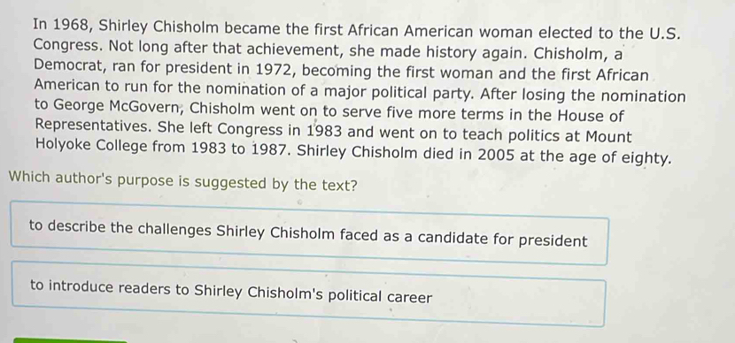 In 1968, Shirley Chisholm became the first African American woman elected to the U.S. 
Congress. Not long after that achievement, she made history again. Chisholm, a 
Democrat, ran for president in 1972, becoming the first woman and the first African 
American to run for the nomination of a major political party. After losing the nomination 
to George McGovern, Chisholm went on to serve five more terms in the House of 
Representatives. She left Congress in 1983 and went on to teach politics at Mount 
Holyoke College from 1983 to 1987. Shirley Chisholm died in 2005 at the age of eighty. 
Which author's purpose is suggested by the text? 
to describe the challenges Shirley Chisholm faced as a candidate for president 
to introduce readers to Shirley Chisholm's political career