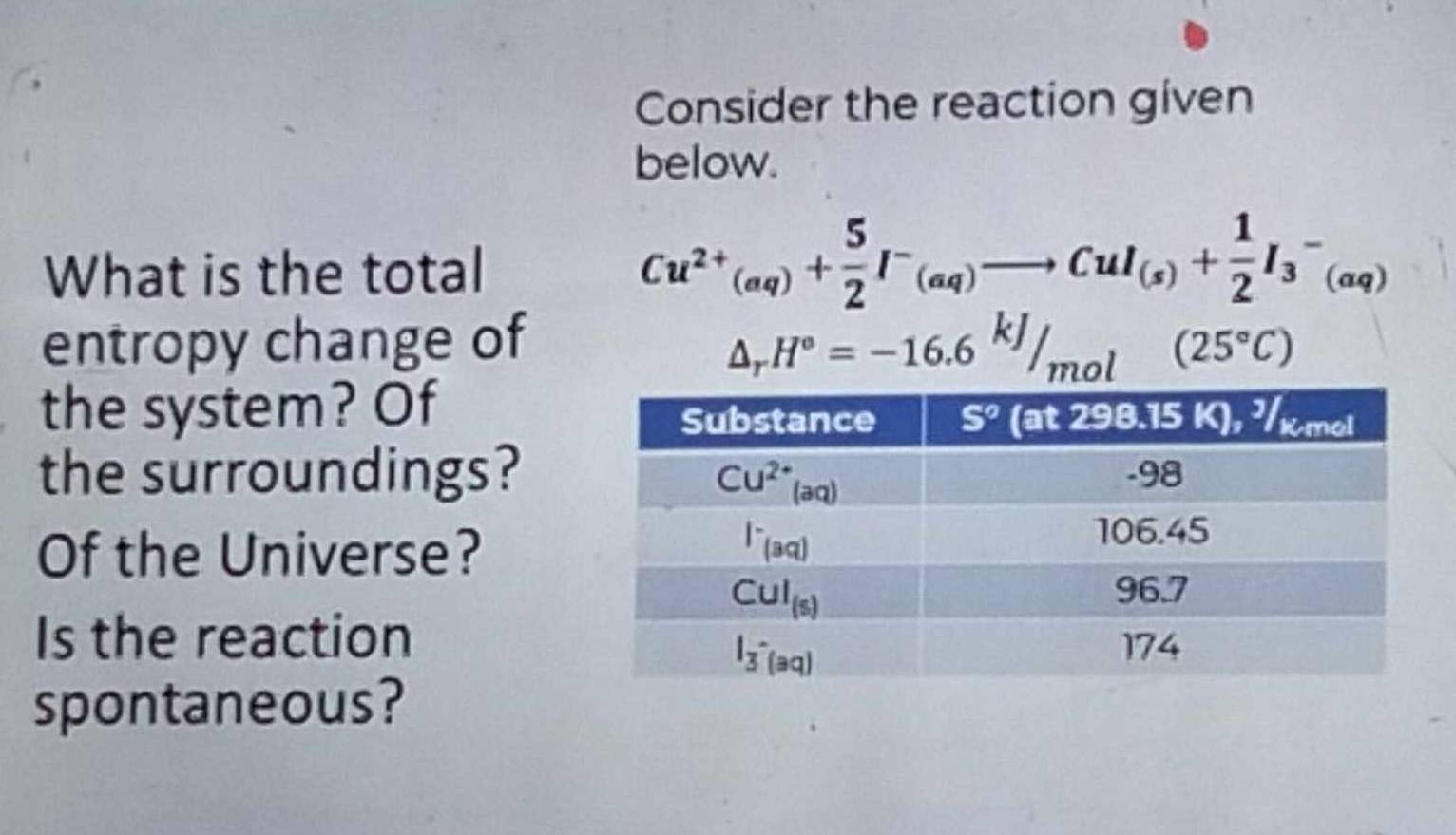 Consider the reaction given
below.
What is the total Cu^(2+)(aq)+ 5/2 I^-(aq)to CuI_(s)+ 1/2 I_3^(-(aq)
entropy change of △ _r)H°=-16.6kJ/mol (25°C)
the system? Of
the surroundings?
Of the Universe?
Is the reaction
spontaneous?