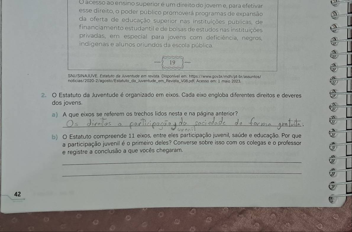 acesso ao ensino superior é um direito do jovem e, para efetivar 
esse direito, o poder público promoverá programas de expansão 
da oferta de educação superior nas instituições públicas, de 
financiamento estudantil e de bolsas de estudos nas instituições 
privadas, em especial para jovens com deficiência, negros, 
indígenas e alunos oriundos da escola pública. 
19 
SNJ/SINAJUVE. Estatuto da Juventude em revista. Disponível em: https://www.gov.br/mdh/pt-br/assuntos/ 
noticias/2020-2/agosto/Estatuto_da_Juventude_em_Revista_V08.pdf. Acesso em: 1 maio 2023. 
2. O Estatuto da Juventude é organizado em eixos. Cada eixo engloba diferentes direitos e deveres 
dos jovens. 
a) A que eixos se referem os trechos lidos nesta e na página anterior? 
_ 
b) O Estatuto compreende 11 eixos, entre eles participação juvenil, saúde e educação. Por que 
a participação juvenil é o primeiro deles? Converse sobre isso com os colegas e o professor 
e registre a conclusão a que vocês chegaram. 
_ 
_ 
42