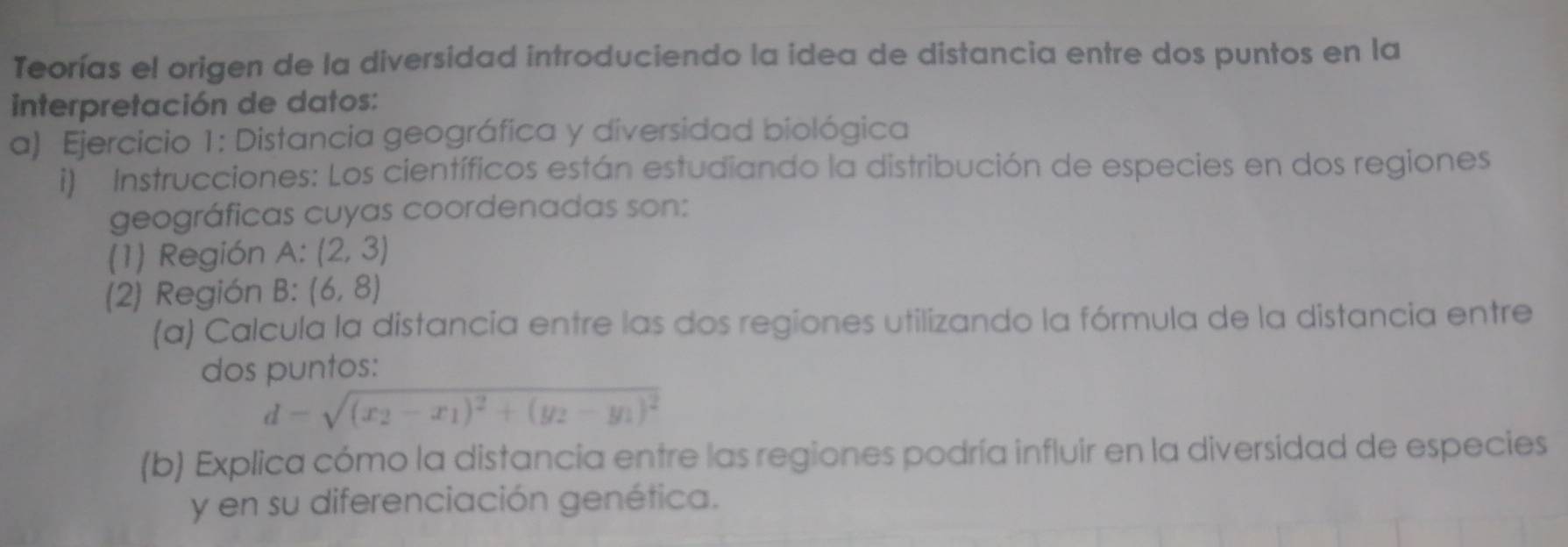 Teorías el origen de la diversidad introduciendo la idea de distancia entre dos puntos en la 
interpretación de datos: 
a) Ejercicio 1: Distancia geográfica y diversidad biológica 
i) Instrucciones: Los científicos están estudiando la distribución de especies en dos regiones 
geográficas cuyas coordenadas son: 
(1) Región A : (2,3)
(2) Región B: (6,8)
(α) Calcula la distancia entre las dos regiones utilizando la fórmula de la distancia entre 
dos puntos:
d=sqrt((x_2)-x_1)^2+(y_2-y_1)^2
(b) Explica cómo la distancia entre las regiones podría influir en la diversidad de especies 
y en su diferenciación genética.