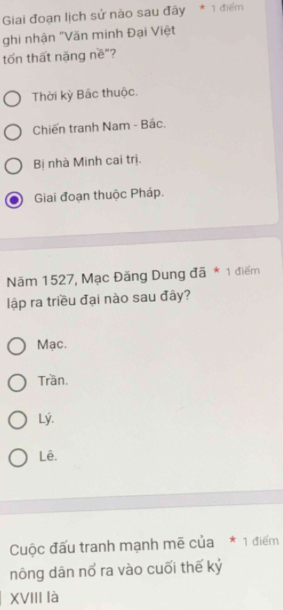 Giai đoạn lịch sử nào sau đây * 1 điểm
ghi nhận "Văn minh Đại Việt
tổn thất nặng nề"?
Thời kỳ Bác thuộc.
Chiến tranh Nam - Bắc.
Bị nhà Minh cai trị.
Giai đoạn thuộc Pháp.
Năm 1527, Mạc Đăng Dung đã * 1 điểm
ập ra triều đại nào sau đây?
Mạc.
Trần.
Lý.
Lê.
Cuộc đấu tranh mạnh mẽ của * 1 điểm
nông dân nổ ra vào cuối thế kỷ
XVIII là