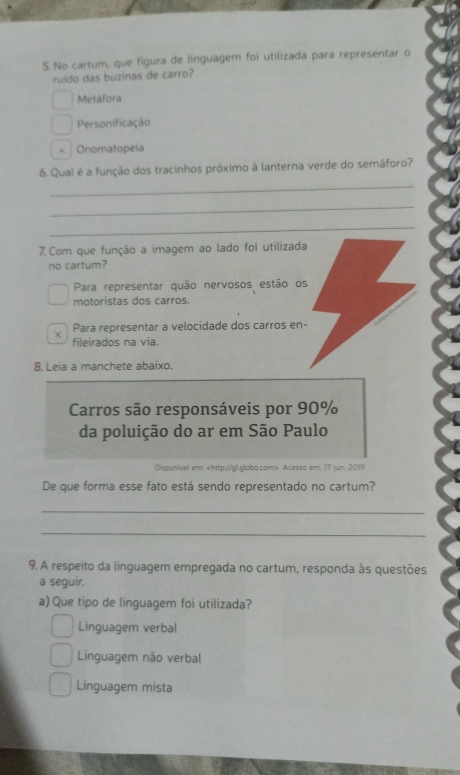 No cartum, que figura de linguagem foi utilizada para representar o
ruído das buzinas de carro?
Metáfora
Personificação
Onomatopeia
6. Qual é a função dos tracinhos próximo à lanterna verde do semáforo?
_
_
_
7. Com que função a imagem ao lado foi utilizada
no cartum?
Para representar quão nervosos estão os
motoristas dos carros.
Para representar a velocidade dos carros en-
fileirados na via.
8. Leia a manchete abaixo.
Carros são responsáveis por 90%
da poluição do ar em São Paulo
Disponivel em:. Acesso em: 17 jun: 2019
De que forma esse fato está sendo representado no cartum?
_
_
9. A respeito da linguagem empregada no cartum, responda às questões
a seguir.
a) Que tipo de linguagem foi utilizada?
Linguagem verbal
Linguagem não verbal
Linguagem mista