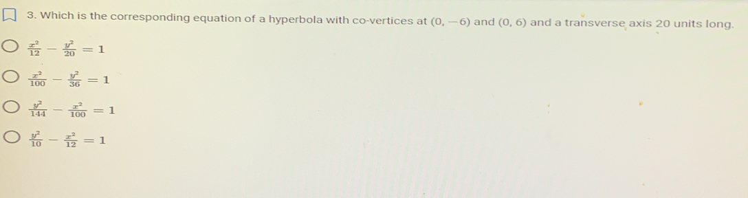 Which is the corresponding equation of a hyperbola with co-vertices at (0,-6) and (0,6) and a transverse axis 20 units long.
 x^2/12 - y^2/20 =1
 x^2/100 - y^2/36 =1
 y^2/144 - x^2/100 =1
 y^2/10 - x^2/12 =1